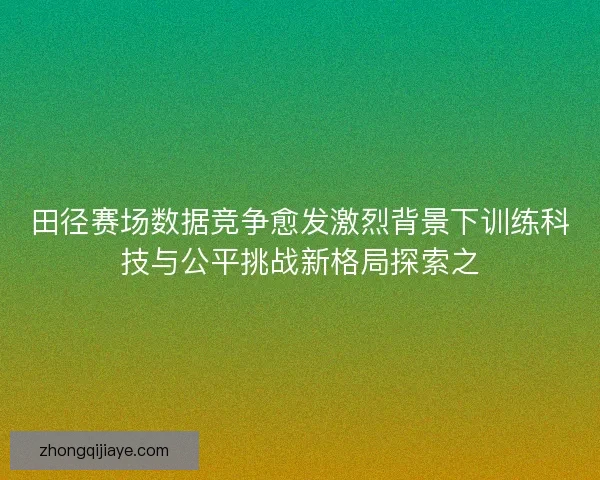 田径赛场数据竞争愈发激烈背景下训练科技与公平挑战新格局探索之