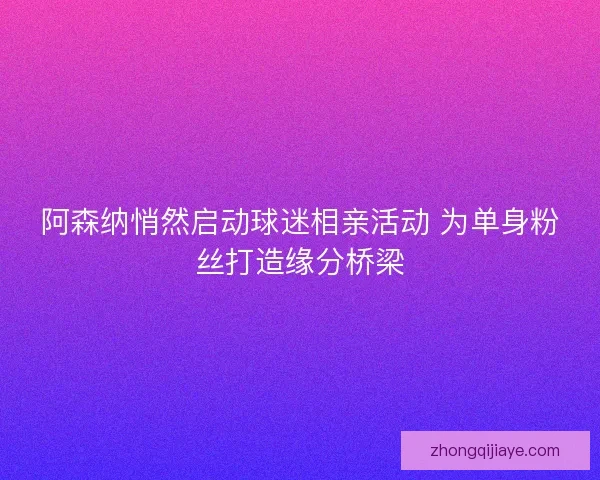 阿森纳悄然启动球迷相亲活动 为单身粉丝打造缘分桥梁