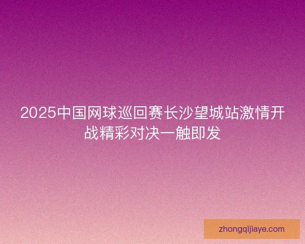 2025中国网球巡回赛长沙望城站激情开战精彩对决一触即发