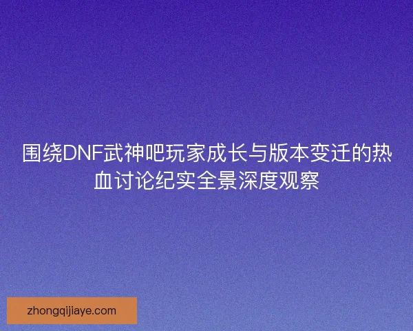 围绕DNF武神吧玩家成长与版本变迁的热血讨论纪实全景深度观察