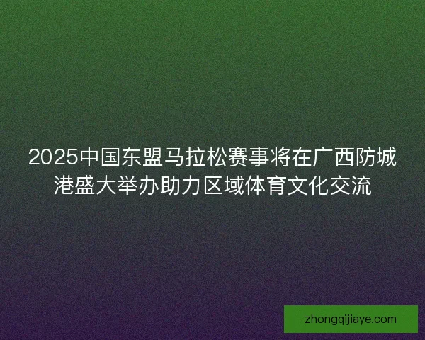 2025中国东盟马拉松赛事将在广西防城港盛大举办助力区域体育文化交流