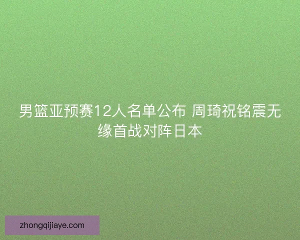 男篮亚预赛12人名单公布 周琦祝铭震无缘首战对阵日本