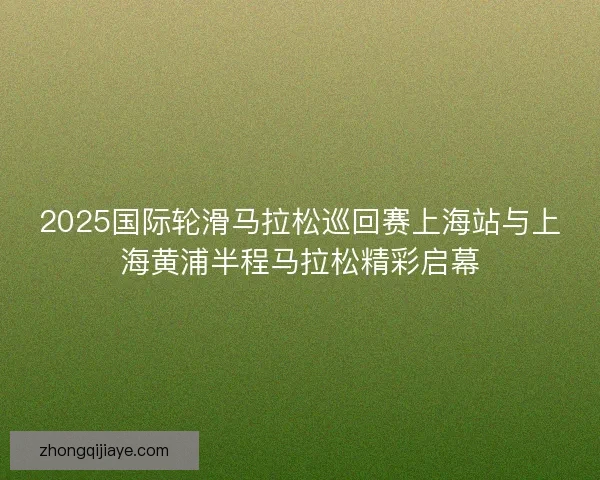 2025国际轮滑马拉松巡回赛上海站与上海黄浦半程马拉松精彩启幕