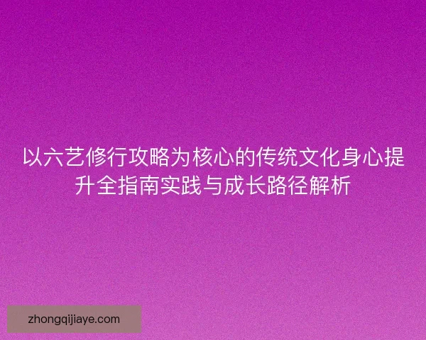 以六艺修行攻略为核心的传统文化身心提升全指南实践与成长路径解析