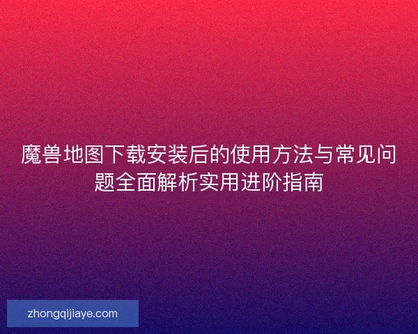 魔兽地图下载安装后的使用方法与常见问题全面解析实用进阶指南