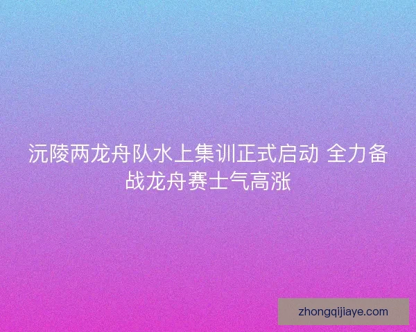 沅陵两龙舟队水上集训正式启动 全力备战龙舟赛士气高涨 沅陵两龙舟队水上集训正式启动 全力备战龙舟赛士气高涨