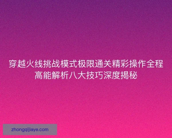 穿越火线挑战模式极限通关精彩操作全程高能解析八大技巧深度揭秘 穿越火线挑战模式极限通关精彩操作全程高能解析八大技巧深度揭秘