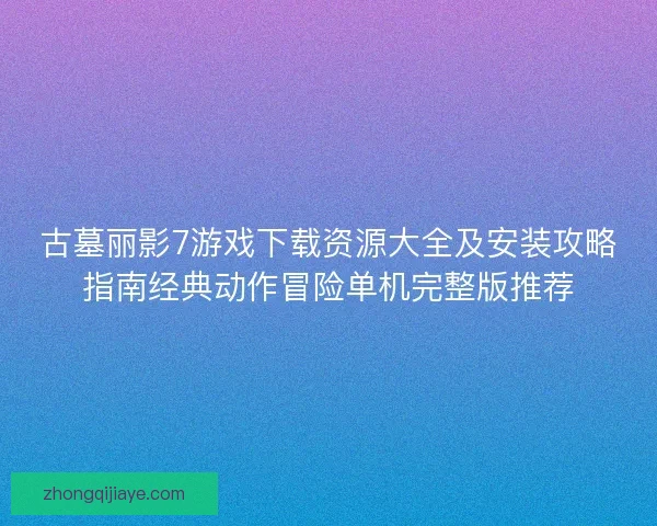 古墓丽影7游戏下载资源大全及安装攻略指南经典动作冒险单机完整版推荐