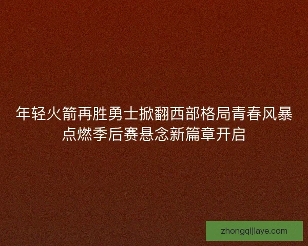 年轻火箭再胜勇士掀翻西部格局青春风暴点燃季后赛悬念新篇章开启