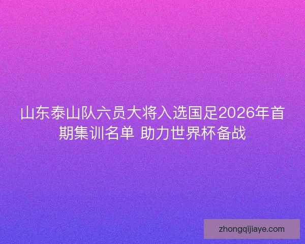 山东泰山队六员大将入选国足2026年首期集训名单 助力世界杯备战