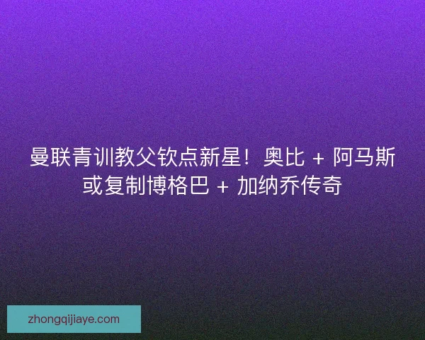 曼联青训教父钦点新星！奥比 + 阿马斯或复制博格巴 + 加纳乔传奇